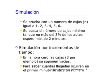 Simulación
 Se prueba con un número de cajas (n)
igual a 1, 2, 3, 4, 5, 6...
 Se busca el número de cajas mínimo
tal que no más del 3% de los autos
espere más de 2 minutos.
 Simulación por incrementos de
tiempo:
 En la hora cero las cajas (3 por
ejemplo) se suponen vacías.
 Para saber cuántas llegadas ocurren en
el primer minuto se saca un númeroCapítulo: Programación de Operaciones #
 