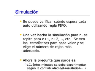 Simulación
 Se puede verificar cuánto espera cada
auto utilizando regla FIFO.
 Una vez hecha la simulación para n, se
repite para n+1, n+2,..., etc. Se ven
las estadísticas para cada valor y se
elige el número de cajas más
adecuado.
 Ahora la pregunta que surge es:
 ¿Cuántos minutos se debe experimentar
según la confiabilidad del resultado?Capítulo: Programación de Operaciones #
 