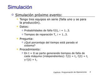 Simulación
 Simulación próximo evento:
 Tengo tres equipos en serie (falla uno y se para
la producción).
 Datos:
 Probabilidades de falla fi(t), i = 1..3.
 Tiempos de reparación Ti, i = 1..3.
 Pregunta:
 ¿Qué porcentaje del tiempo está parado el
sistema?
 Procedimiento:
 En t = 0 se parte generando tiempos de falla de
cada máquina (independientes): f1(t) = t1, f2(t) = t2
y f3(t) = t3.
Capítulo: Programación de Operaciones #
 
