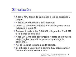 Simulación
 A las 6 AM, llegan 10 camiones a los 10 orígenes y
cargan.
 A las 6:20 AM parten a sus destinos.
 Otros 10 camiones empiezan a ser cargados en los
orígenes a las 6:20
 Camión 1 parte a las 6:20 AM y llega a las 8:45 AM
a la planta de celulosa.
 A las 9:45 AM está descargado y parte en un nuevo
viaje (reglas heurísticas para ver qué viaje le
conviene).
 Así se le sigue la pista a cada camión.
 Si al llegar a un origen o destino hay algún camión
siendo atendido, se hace cola.
Capítulo: Programación de Operaciones #
 