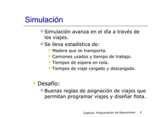 Simulación
 Simulación avanza en el día a través de
los viajes.
 Se lleva estadística de:
 Madera que se transporta.
 Camiones usados y tiempo de trabajo.
 Tiempos de espera en cola.
 Tiempos de viaje cargado y descargado.
 Desafío:
 Buenas reglas de asignación de viajes que
permitan programar viajes y diseñar flota.
Capítulo: Programación de Operaciones #
 