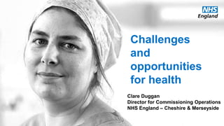 www.england.nhs.uk
Challenges
and
opportunities
for health
Clare Duggan
Director for Commissioning Operations
NHS England – Cheshire & Merseyside
 