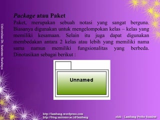 Package atau Paket
Paket, merupakan sebuah notasi yang sangat berguna.
Biasanya digunakan untuk mengelompokan kelas – kelas yang
memiliki kesamaan. Selain itu juga dapat digunakan
membedakan antara 2 kelas atau lebih yang memiliki nama
sama namun memiliki fungsionalitas yang berbeda.
Dinotasikan sebagai berikut :
 