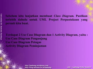 Sebelum kita lanjutkan membuat Class Diagram. Pastikan
terlebih dahulu untuk UML Project Perpustakaan yang
pernah kita buat.


Terdapat 2 Use Case Diagram dan 1 Activity Diagram, yaitu :
Use Case Diagram Pengunjung
Use Case Diagram Petugas
Activity Diagram Peminjaman
 
