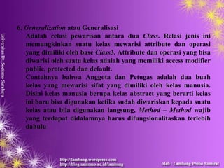 6. Generalization atau Generalisasi
   Adalah relasi pewarisan antara dua Class. Relasi jenis ini
   memungkinkan suatu kelas mewarisi attribute dan operasi
   yang dimiliki oleh base Class3. Attribute dan operasi yang bisa
   diwarisi oleh suatu kelas adalah yang memiliki access modifier
   public, protected dan default.
   Contohnya bahwa Anggota dan Petugas adalah dua buah
   kelas yang mewarisi sifat yang dimiliki oleh kelas manusia.
   Disini kelas manusia berupa kelas abstract yang berarti kelas
   ini baru bisa digunakan ketika sudah diwariskan kepada suatu
   kelas atau bila digunakan langsung, Method – Method wajib
   yang terdapat didalamnya harus difungsionalitaskan terlebih
   dahulu
 