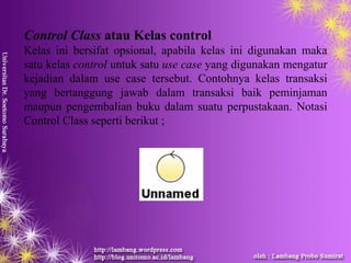 Control Class atau Kelas control
Kelas ini bersifat opsional, apabila kelas ini digunakan maka
satu kelas control untuk satu use case yang digunakan mengatur
kejadian dalam use case tersebut. Contohnya kelas transaksi
yang bertanggung jawab dalam transaksi baik peminjaman
maupun pengembalian buku dalam suatu perpustakaan. Notasi
Control Class seperti berikut ;
 