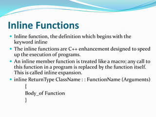 Inline Functions
 Inline function, the definition which begins with the
  keyword inline
 The inline functions are C++ enhancement designed to speed
  up the execution of programs.
 An inline member function is treated like a macro; any call to
  this function in a program is replaced by the function itself.
  This is called inline expansion.
 inline ReturnType ClassName : : FunctionName (Arguments)
        {
        Body_of Function
        }
 