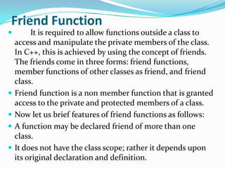 Friend Function
        It is required to allow functions outside a class to
    access and manipulate the private members of the class.
    In C++, this is achieved by using the concept of friends.
    The friends come in three forms: friend functions,
    member functions of other classes as friend, and friend
    class.
   Friend function is a non member function that is granted
    access to the private and protected members of a class.
   Now let us brief features of friend functions as follows:
   A function may be declared friend of more than one
    class.
   It does not have the class scope; rather it depends upon
    its original declaration and definition.
 