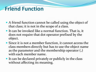 Friend Function

 A friend function cannot be called using the object of
  that class; it is not in the scope of a class.
 It can be invoked like a normal function. That is, it
  does not require that dot operator prefixed by the
  object.
 Since it is not a member function, it cannot access the
  class members directly but has to use the object name
  as the parameter and the membership operator (.)
  with each member name.
 It can be declared privately or publicly in the class
  without affecting its meaning.
 