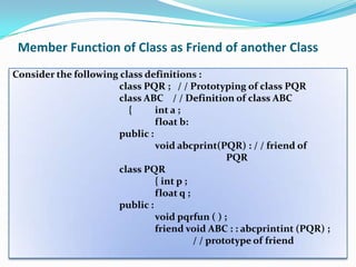 Member Function of Class as Friend of another Class
Consider the following class definitions :
                       class PQR ; / / Prototyping of class PQR
                       class ABC / / Definition of class ABC
                         {      int a ;
                                float b:
                       public :
                                void abcprint(PQR) : / / friend of
                                                  PQR
                       class PQR
                                { int p ;
                                float q ;
                       public :
                                void pqrfun ( ) ;
                                friend void ABC : : abcprintint (PQR) ;
                                          / / prototype of friend
 