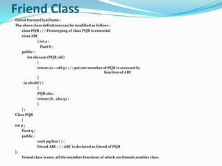 Friend Class
friend FormerClassName ;
The above class definitions can be modified as follows :
    class PQR ; / / Prototyping of class PQR is essential
    class ABC
              { int a ;
                flaot b ;
    public :
        int abcsum (PQR obl)
              {
              return (a + obl.p) ; / / private member of PQR is accessed by
                                                       function of ABC
              }
      in abcdif ( )
              {
              PQR ob2 ;
              return (b - ob2.q) ;
              }
    };
Class PQR
    {
int p ;
    float q ;
    public :
              void pqrfun ( ) ;
              friend ABC ; / / ABC is declared as friend of PQR
};
    Friend class is one, all the member functions of which are friends another class.
 