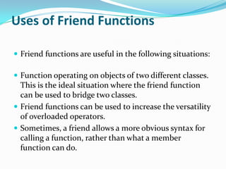 Uses of Friend Functions

 Friend functions are useful in the following situations:

 Function operating on objects of two different classes.
  This is the ideal situation where the friend function
  can be used to bridge two classes.
 Friend functions can be used to increase the versatility
  of overloaded operators.
 Sometimes, a friend allows a more obvious syntax for
  calling a function, rather than what a member
  function can do.
 