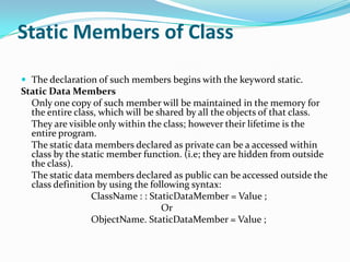 Static Members of Class

 The declaration of such members begins with the keyword static.
Static Data Members
  Only one copy of such member will be maintained in the memory for
  the entire class, which will be shared by all the objects of that class.
  They are visible only within the class; however their lifetime is the
  entire program.
  The static data members declared as private can be a accessed within
  class by the static member function. (i.e; they are hidden from outside
  the class).
  The static data members declared as public can be accessed outside the
  class definition by using the following syntax:
                 ClassName : : StaticDataMember = Value ;
                                   Or
                 ObjectName. StaticDataMember = Value ;
 