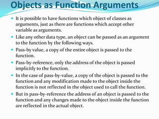 Objects as Function Arguments
 It is possible to have functions which object of classes as
    arguments, just as there are functions which accept other
    variable as arguments.
   Like any other data type, an object can be passed as an argument
    to the function by the following ways.
   Pass-by value, a copy of the entire object is passed to the
    function.
   Pass-by-reference, only the address of the object is passed
    implicitly to the function.
   In the case of pass-by-value, a copy of the object is passed to the
    function and any modification made to the object inside the
    function is not reflected in the object used to call the function.
   But in pass-by-reference the address of an object is passed to the
    function and any changes made to the object inside the function
    are reflected in the actual object.
 