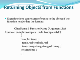 Returning Objects from Functions

 Even functions can return reference to the object if the
  function header has the format:

       ClassName & FunctionName (ArgumentList)
Examole: complex complex : : add (complex &dc)
            {
            complex temp ;
              temp.real=real+dc.real ;
              temp.imag=imag=iamg+dc.imag ;
             return temp ;
             }
 