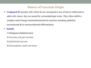 Tumors of Uncertain Origin
 Composed of: peculiar cells which do not correspond to any of known embryonal or
adult cells, hence, they are named by cytomorphologic terms. They often exhibit a
complex multi-lineage immunohistochemical reactions including epithelial,
mesenchymal &/or neuroectodermal differentiation
 Include
1) Malignant rhabdoid tumor
2) Alveolar soft part sarcoma
3) Epithelioid sarcoma
4) Desmoplastic small cell tumor
 