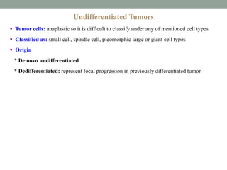 Undifferentiated Tumors
 Tumor cells: anaplastic so it is difficult to classify under any of mentioned cell types
 Classified as: small cell, spindle cell, pleomorphic large or giant cell types
 Origin
* De novo undifferentiated
* Dedifferentiated: represent focal progression in previously differentiated tumor
 