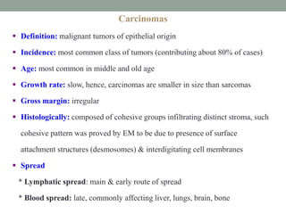 Carcinomas
 Definition: malignant tumors of epithelial origin
 Incidence: most common class of tumors (contributing about 80% of cases)
 Age: most common in middle and old age
 Growth rate: slow, hence, carcinomas are smaller in size than sarcomas
 Gross margin: irregular
 Histologically: composed of cohesive groups infiltrating distinct stroma, such
cohesive pattern was proved by EM to be due to presence of surface
attachment structures (desmosomes) & interdigitating cell membranes
 Spread
* Lymphatic spread: main & early route of spread
* Blood spread: late, commonly affecting liver, lungs, brain, bone
 