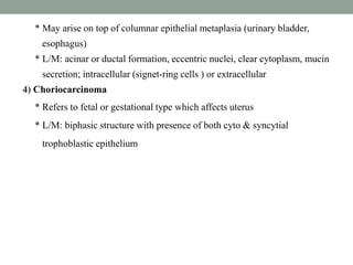 * May arise on top of columnar epithelial metaplasia (urinary bladder,
esophagus)
* L/M: acinar or ductal formation, eccentric nuclei, clear cytoplasm, mucin
secretion; intracellular (signet-ring cells ) or extracellular
4) Choriocarcinoma
* Refers to fetal or gestational type which affects uterus
* L/M: biphasic structure with presence of both cyto & syncytial
trophoblastic epithelium
 