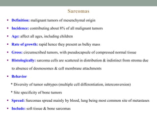Sarcomas
 Definition: malignant tumors of mesenchymal origin
 Incidence: contributing about 8% of all malignant tumors
 Age: affect all ages, including children
 Rate of growth: rapid hence they present as bulky mass
 Gross: circumscribed tumors, with pseudocapsule of compressed normal tissue
 Histologically: sarcoma cells are scattered in distribution & indistinct from stroma due
to absence of desmosomes & cell membrane attachments
 Behavior
* Diversity of tumor subtypes (multiple cell differentiation, interconversion)
* Site specificity of bone tumors
 Spread: Sarcomas spread mainly by blood, lung being most common site of metastases
 Include: soft tissue & bone sarcomas
 