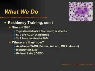 What We Do Residency Training, con’t Since ~1995 7 (past) residents + 3 (current) residents 6 / 7 are ACVP Diplomates 2 / 7 have received a PhD Where are they now? Academia (TAMU, Purdue, Auburn, MD Anderson) Industry (Eli Lilly) Referral Labs (IDEXX) 
