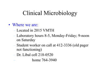 Clinical Microbiology Where we are: Located in 2015 VMTH Laboratory hours 8-5, Monday-Friday; 9-noon on Saturday Student worker on call at 412-3336 (old pager not functioning)  Dr. Libal cell 218-0520 home 764-3940 