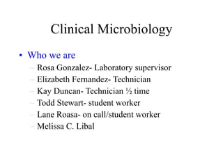 Clinical Microbiology Who we are Rosa Gonzalez- Laboratory supervisor Elizabeth Fernandez- Technician Kay Duncan- Technician ½ time Todd Stewart- student worker Lane Roasa- on call/student worker Melissa C. Libal 