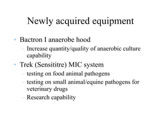 Newly acquired equipment Bactron I anaerobe hood Increase quantity/quality of anaerobic culture capability Trek (Sensititre) MIC system testing on food animal pathogens testing on small animal/equine pathogens for veterinary drugs Research capability 