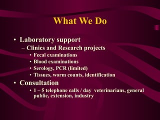What We Do Laboratory support  Clinics and Research projects Fecal examinations  Blood examinations  Serology, PCR (limited) Tissues, worm counts, identification Consultation 1 – 5 telephone calls / day  veterinarians, general public, extension, industry  
