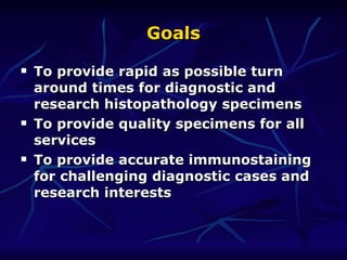 Goals To provide rapid as possible turn around times for diagnostic and research histopathology specimens To provide quality specimens for all services To provide accurate immunostaining for challenging diagnostic cases and research interests  