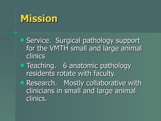 Mission Service.  Surgical pathology support for the VMTH small and large animal clinics Teaching.  6 anatomic pathology residents rotate with faculty. Research.  Mostly collaborative with clinicians in small and large animal clinics. 