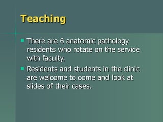 Teaching There are 6 anatomic pathology residents who rotate on the service with faculty. Residents and students in the clinic are welcome to come and look at slides of their cases. 