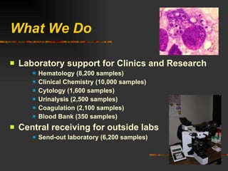 What We Do Laboratory support for Clinics and Research Hematology (8,200 samples) Clinical Chemistry (10,000 samples) Cytology (1,600 samples) Urinalysis (2,500 samples) Coagulation (2,100 samples) Blood Bank (350 samples) Central receiving for outside labs Send-out laboratory (6,200 samples) 
