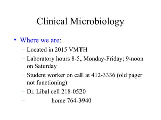 Clinical Microbiology
• Where we are:
– Located in 2015 VMTH
– Laboratory hours 8-5, Monday-Friday; 9-noon
on Saturday
– Student worker on call at 412-3336 (old pager
not functioning)
– Dr. Libal cell 218-0520
– home 764-3940
 