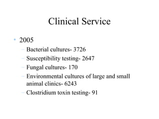 Clinical Service
• 2005
– Bacterial cultures- 3726
– Susceptibility testing- 2647
– Fungal cultures- 170
– Environmental cultures of large and small
animal clinics- 6243
– Clostridium toxin testing- 91
 