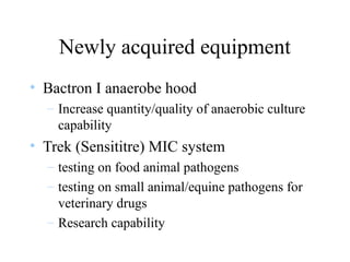 Newly acquired equipment
• Bactron I anaerobe hood
– Increase quantity/quality of anaerobic culture
capability
• Trek (Sensititre) MIC system
– testing on food animal pathogens
– testing on small animal/equine pathogens for
veterinary drugs
– Research capability
 