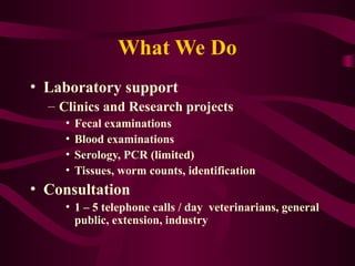 What We Do
• Laboratory support
– Clinics and Research projects
• Fecal examinations
• Blood examinations
• Serology, PCR (limited)
• Tissues, worm counts, identification
• Consultation
• 1 – 5 telephone calls / day veterinarians, general
public, extension, industry
 