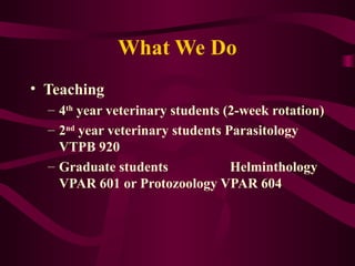 What We Do
• Teaching
– 4th
year veterinary students (2-week rotation)
– 2nd
year veterinary students Parasitology
VTPB 920
– Graduate students Helminthology
VPAR 601 or Protozoology VPAR 604
 