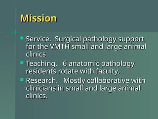 Mission
Mission
 Service. Surgical pathology support
Service. Surgical pathology support
for the VMTH small and large animal
for the VMTH small and large animal
clinics
clinics
 Teaching. 6 anatomic pathology
Teaching. 6 anatomic pathology
residents rotate with faculty.
residents rotate with faculty.
 Research. Mostly collaborative with
Research. Mostly collaborative with
clinicians in small and large animal
clinicians in small and large animal
clinics.
clinics.
 