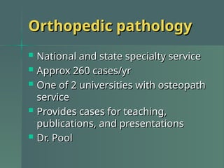 Orthopedic pathology
Orthopedic pathology
 National and state specialty service
National and state specialty service
 Approx 260 cases/yr
Approx 260 cases/yr
 One of 2 universities with osteopath
One of 2 universities with osteopath
service
service
 Provides cases for teaching,
Provides cases for teaching,
publications, and presentations
publications, and presentations
 Dr. Pool
Dr. Pool
 
