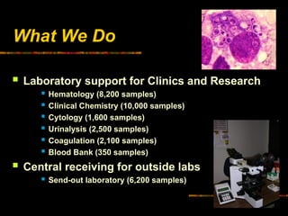 What We Do
 Laboratory support for Clinics and Research
 Hematology (8,200 samples)
 Clinical Chemistry (10,000 samples)
 Cytology (1,600 samples)
 Urinalysis (2,500 samples)
 Coagulation (2,100 samples)
 Blood Bank (350 samples)
 Central receiving for outside labs
 Send-out laboratory (6,200 samples)
 