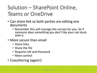 Solution – SharePoint Online,
Teams or OneDrive
• Can share link so both parties are editing one
documents
• Remember this will manage the version for you. So if
someone does something you don’t like your not stuck
with it.
• More secure than email
• Share links
• Share the file
• Requires UN and Password
• More control
• Coauthoring (again!)
www.accellis.com
 