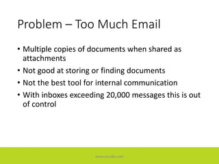Problem – Too Much Email
• Multiple copies of documents when shared as
attachments
• Not good at storing or finding documents
• Not the best tool for internal communication
• With inboxes exceeding 20,000 messages this is out
of control
www.accellis.com
 