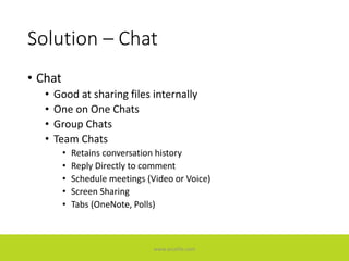Solution – Chat
• Chat
• Good at sharing files internally
• One on One Chats
• Group Chats
• Team Chats
• Retains conversation history
• Reply Directly to comment
• Schedule meetings (Video or Voice)
• Screen Sharing
• Tabs (OneNote, Polls)
www.accellis.com
 