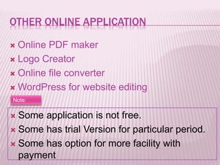 OTHER ONLINE APPLICATION
 Online PDF maker
 Logo Creator
 Online file converter
 WordPress for website editing
Note:
 Some application is not free.
 Some has trial Version for particular period.
 Some has option for more facility with
payment
 