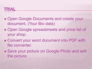 TRIAL
 Open Google Documents and create your
document. (Your Bio data)
 Open Google spreadsheets and price list of
your shop.
 Convert your word document into PDF with
file converter.
 Save your picture on Google Photo and edit
the picture.
 