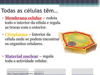 Todas as células têm… Material nuclear   – regula toda a actividade celular. Membrana celular   – rodeia todo o interior da célula e regula as trocas com o exterior. Citoplasma  – Interior da célula onde se podem encontrar os organitos celulares. Prof. Teresa Condeixa Monteiro 2009/2010 