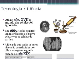 Tecnologia / Ciência Até ao  séc. XVII  o mundo das células foi ignorado. Em  1665  Hooke constrói um microscópio e observa pela 1ª vez as células da cortiça. A ideia de que todos os seres vivos são constituídos por células surge na segunda metade do  séc.XIX . Prof. Teresa Condeixa Monteiro 2009/2010 
