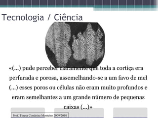 «(...) pude perceber claramente que toda a cortiça era perfurada e porosa, assemelhando-se a um favo de mel (...) esses poros ou células não eram muito profundos e eram semelhantes a um grande número de pequenas caixas (...)» Tecnologia / Ciência Prof. Teresa Condeixa Monteiro 2009/2010 