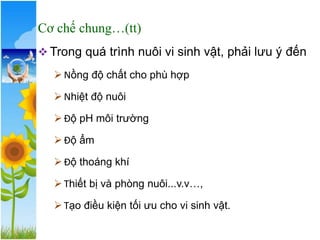 ❖ Trong quá trình nuôi vi sinh vật, phải lưu ý đến
➢Nồng độ chất cho phù hợp
➢Nhiệt độ nuôi
➢Độ pH môi trường
➢Độ ẩm
➢Độ thoáng khí
➢Thiết bị và phòng nuôi...v.v…,
➢Tạo điều kiện tối ưu cho vi sinh vật.
Cơ chế chung…(tt)
 
